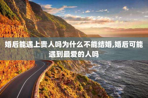 婚后能遇上贵人吗为什么不能结婚,婚后可能遇到最爱的人吗