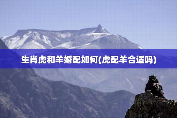 生肖虎和羊婚配如何(虎配羊合适吗)