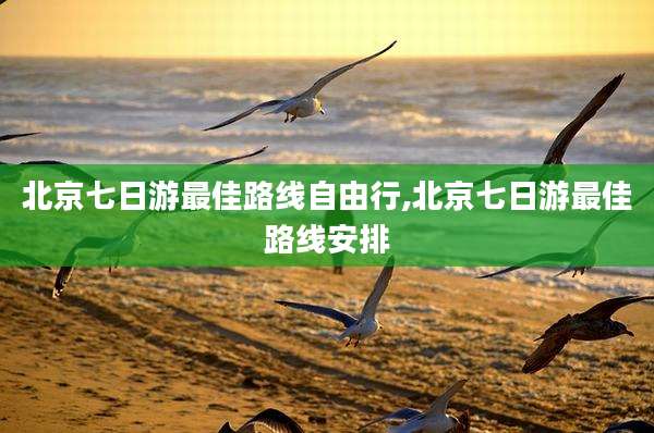 北京七日游最佳路线自由行,北京七日游最佳路线安排