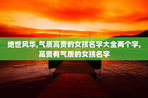 绝世风华,气质高贵的女孩名字大全两个字,高贵有气质的女孩名字