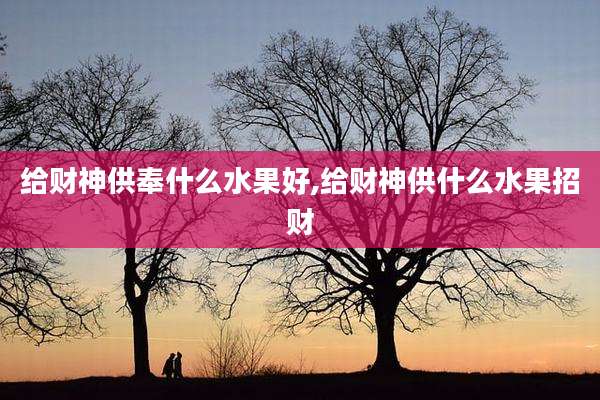 给财神供奉什么水果好,给财神供什么水果招财