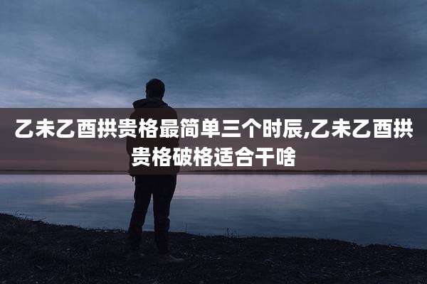 乙未乙酉拱贵格最简单三个时辰,乙未乙酉拱贵格破格适合干啥