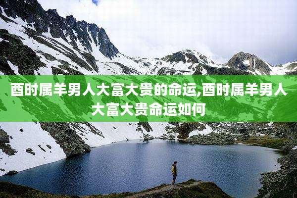 酉时属羊男人大富大贵的命运,酉时属羊男人大富大贵命运如何