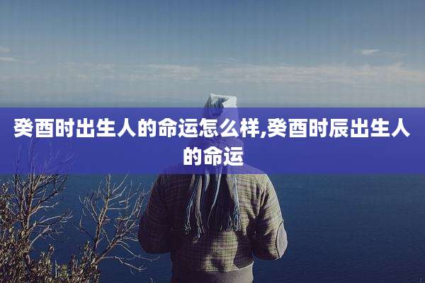 癸酉时出生人的命运怎么样,癸酉时辰出生人的命运
