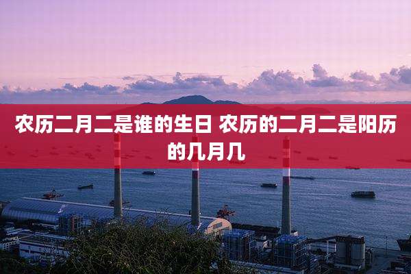 农历二月二是谁的生日 农历的二月二是阳历的几月几