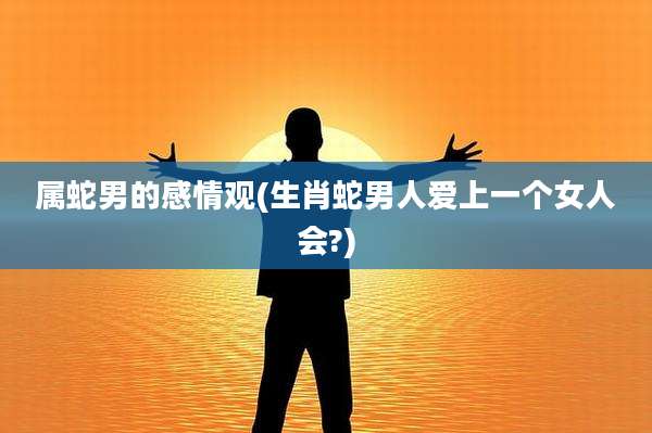 属蛇男的感情观(生肖蛇男人爱上一个女人会?)