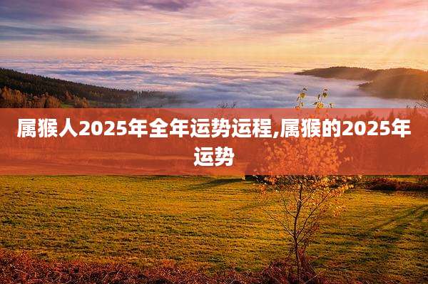 属猴人2025年全年运势运程,属猴的2025年运势