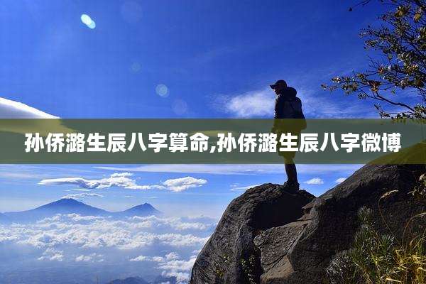孙侨潞生辰八字算命,孙侨潞生辰八字微博
