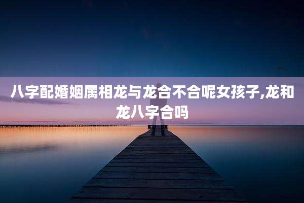 八字配婚姻属相龙与龙合不合呢女孩子,龙和龙八字合吗