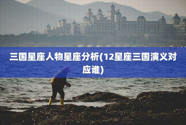 三国星座人物星座分析(12星座三国演义对应谁)