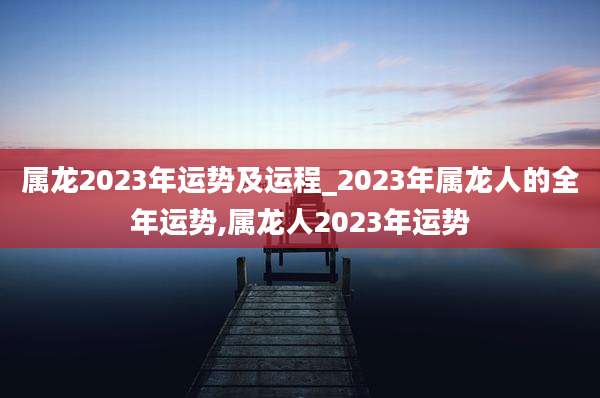 属龙2023年运势及运程_2023年属龙人的全年运势,属龙人2023年运势