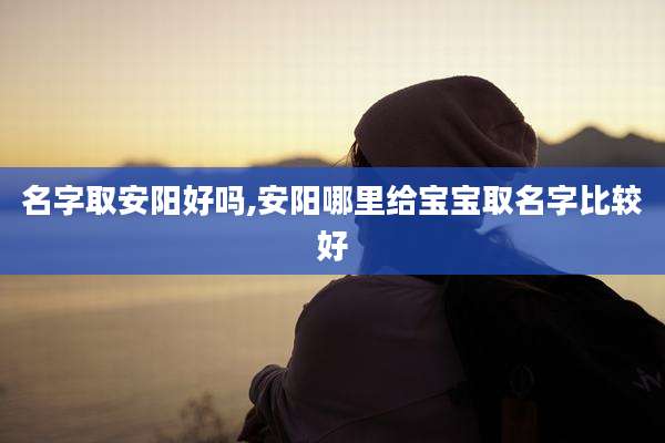 名字取安阳好吗,安阳哪里给宝宝取名字比较好