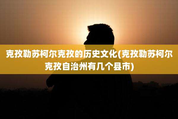 克孜勒苏柯尔克孜的历史文化(克孜勒苏柯尔克孜自治州有几个县市)