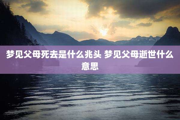 梦见父母死去是什么兆头 梦见父母逝世什么意思