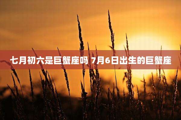 七月初六是巨蟹座吗 7月6日出生的巨蟹座