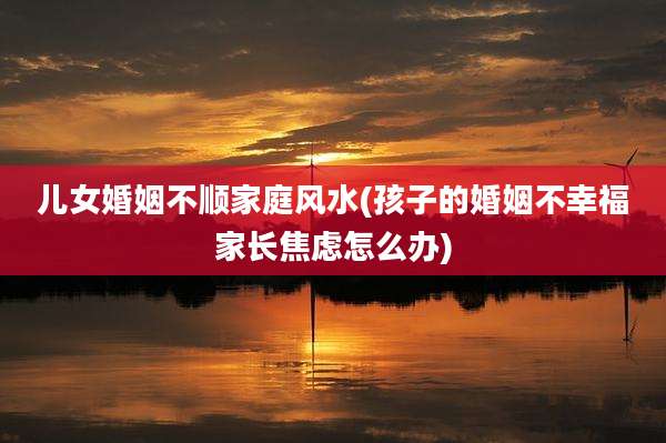 儿女婚姻不顺家庭风水(孩子的婚姻不幸福家长焦虑怎么办)