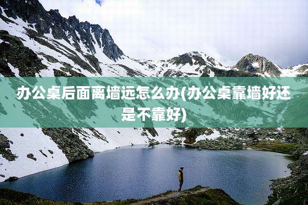办公桌后面离墙远怎么办(办公桌靠墙好还是不靠好)