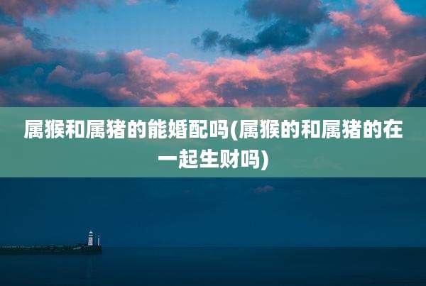 属猴和属猪的能婚配吗(属猴的和属猪的在一起生财吗)
