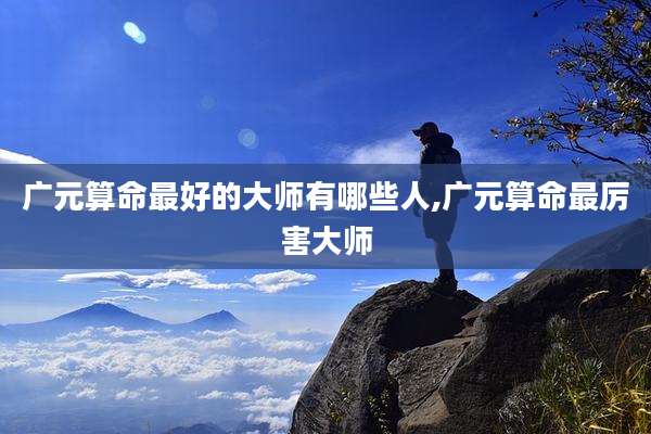 广元算命最好的大师有哪些人,广元算命最厉害大师