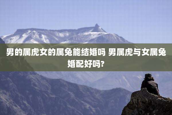 男的属虎女的属兔能结婚吗 男属虎与女属兔婚配好吗?