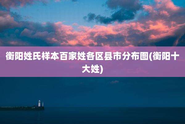 衡阳姓氏样本百家姓各区县市分布图(衡阳十大姓)