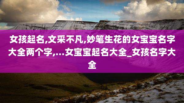 女孩起名,文采不凡,妙笔生花的女宝宝名字大全两个字,...女宝宝起名大全_女孩名字大全