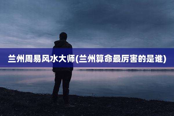 兰州周易风水大师(兰州算命最厉害的是谁)