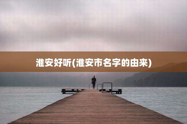 淮安好听(淮安市名字的由来)