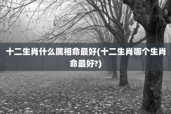 十二生肖什么属相命最好(十二生肖哪个生肖命最好?)