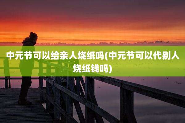 中元节可以给亲人烧纸吗(中元节可以代别人烧纸钱吗)