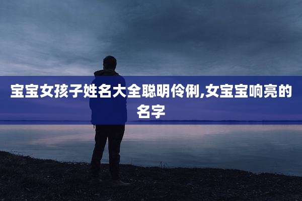 宝宝女孩子姓名大全聪明伶俐,女宝宝响亮的名字