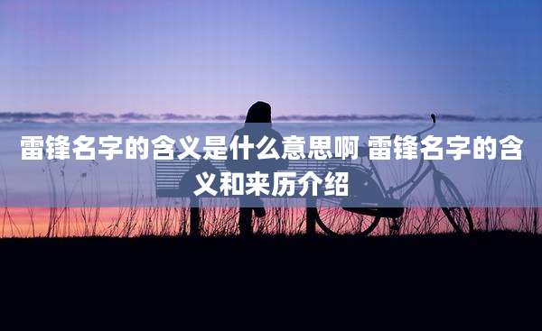 雷锋名字的含义是什么意思啊 雷锋名字的含义和来历介绍