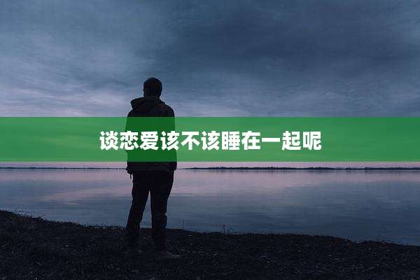 谈恋爱该不该睡在一起呢
