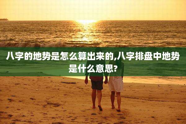 八字的地势是怎么算出来的,八字排盘中地势是什么意思?