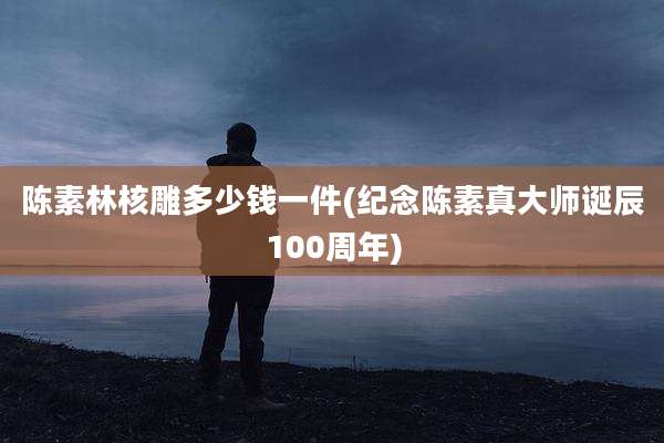 陈素林核雕多少钱一件(纪念陈素真大师诞辰100周年)