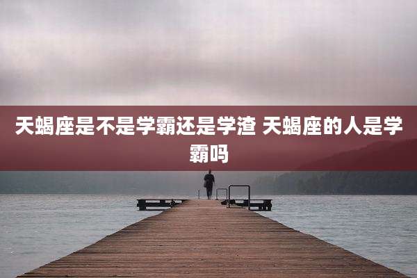 天蝎座是不是学霸还是学渣 天蝎座的人是学霸吗