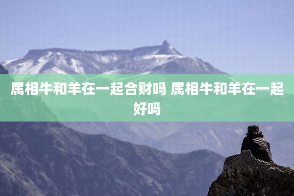 属相牛和羊在一起合财吗 属相牛和羊在一起好吗