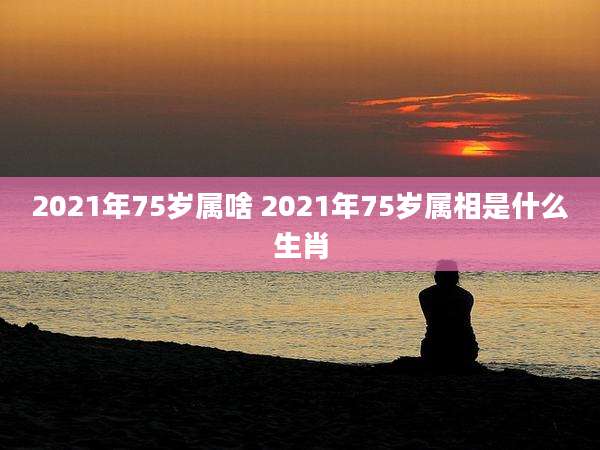 2021年75岁属啥 2021年75岁属相是什么生肖