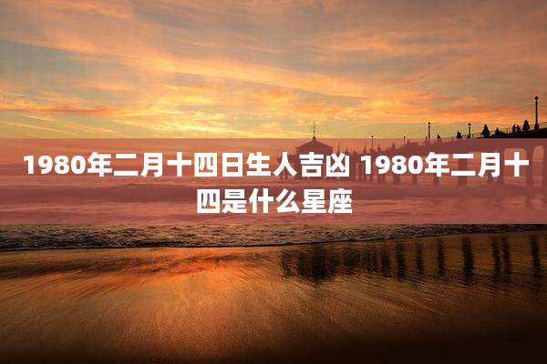 1980年二月十四日生人吉凶 1980年二月十四是什么星座