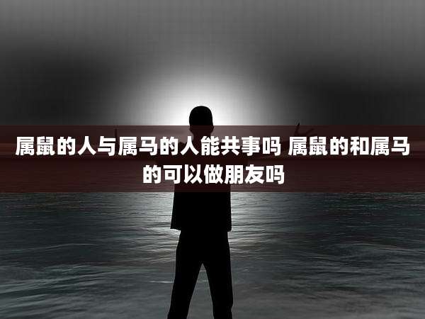 属鼠的人与属马的人能共事吗 属鼠的和属马的可以做朋友吗