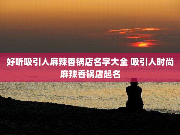 好听吸引人麻辣香锅店名字大全 吸引人时尚麻辣香锅店起名