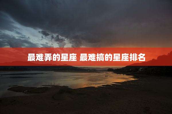 最难弄的星座 最难搞的星座排名