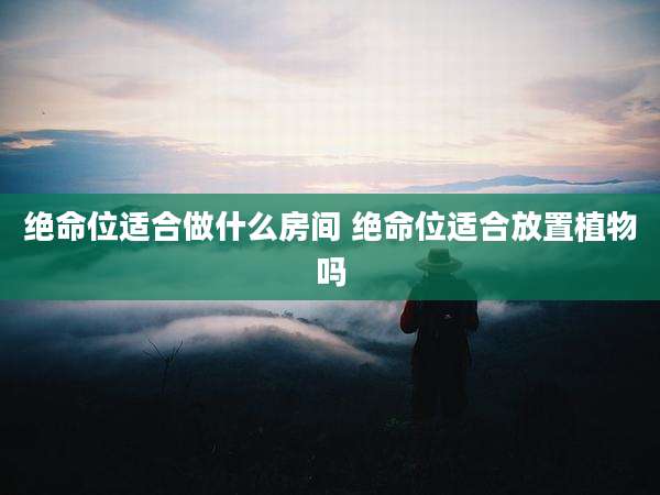 绝命位适合做什么房间 绝命位适合放置植物吗