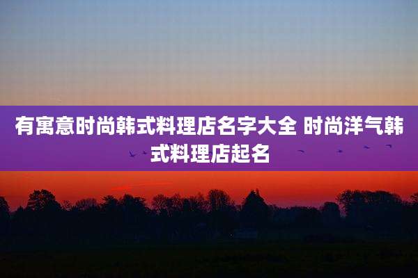 有寓意时尚韩式料理店名字大全 时尚洋气韩式料理店起名