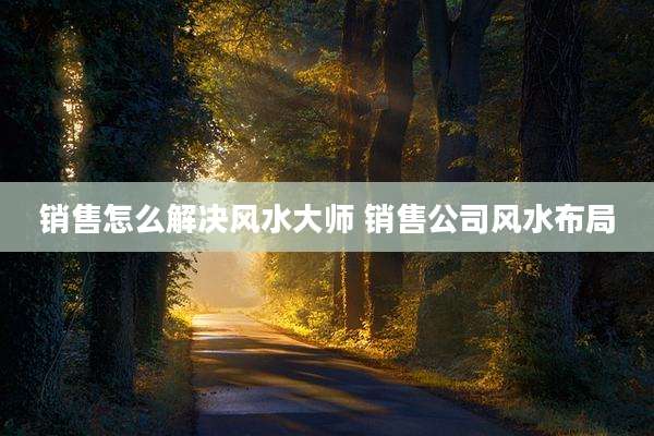销售怎么解决风水大师 销售公司风水布局