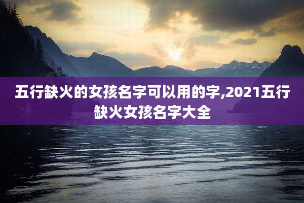 五行缺火的女孩名字可以用的字,2021五行缺火女孩名字大全