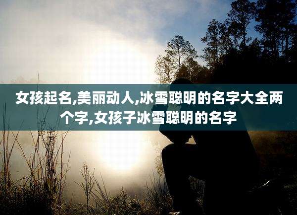 女孩起名,美丽动人,冰雪聪明的名字大全两个字,女孩子冰雪聪明的名字