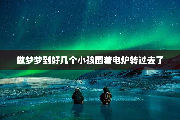 做梦梦到好几个小孩围着电炉转过去了