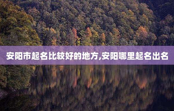 安阳市起名比较好的地方,安阳哪里起名出名