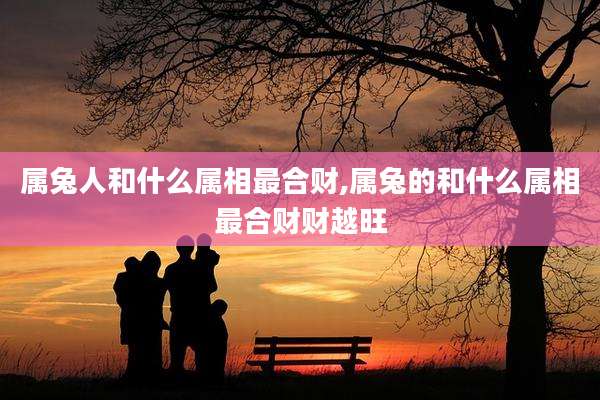 属兔人和什么属相最合财,属兔的和什么属相最合财财越旺